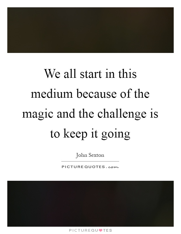 We all start in this medium because of the magic and the challenge is to keep it going Picture Quote #1