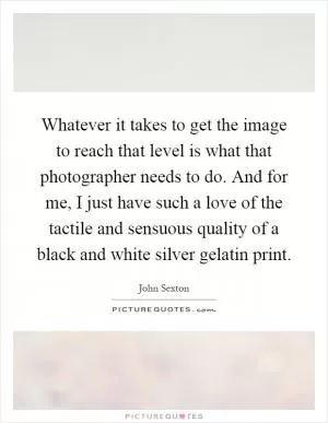 Whatever it takes to get the image to reach that level is what that photographer needs to do. And for me, I just have such a love of the tactile and sensuous quality of a black and white silver gelatin print Picture Quote #1