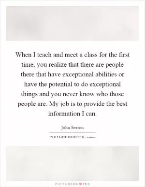 When I teach and meet a class for the first time, you realize that there are people there that have exceptional abilities or have the potential to do exceptional things and you never know who those people are. My job is to provide the best information I can Picture Quote #1