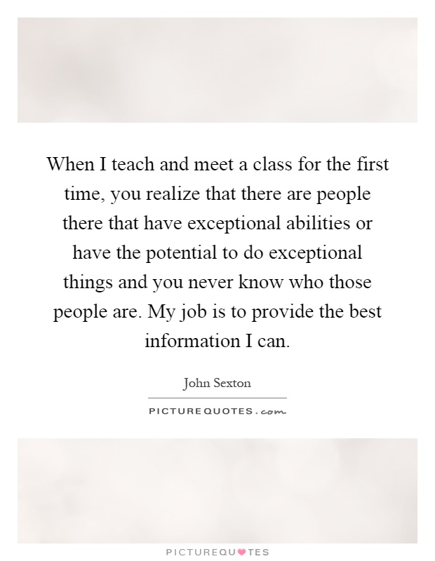 When I teach and meet a class for the first time, you realize that there are people there that have exceptional abilities or have the potential to do exceptional things and you never know who those people are. My job is to provide the best information I can Picture Quote #1