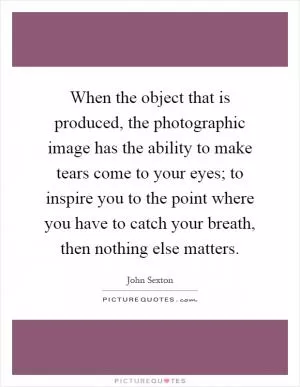 When the object that is produced, the photographic image has the ability to make tears come to your eyes; to inspire you to the point where you have to catch your breath, then nothing else matters Picture Quote #1