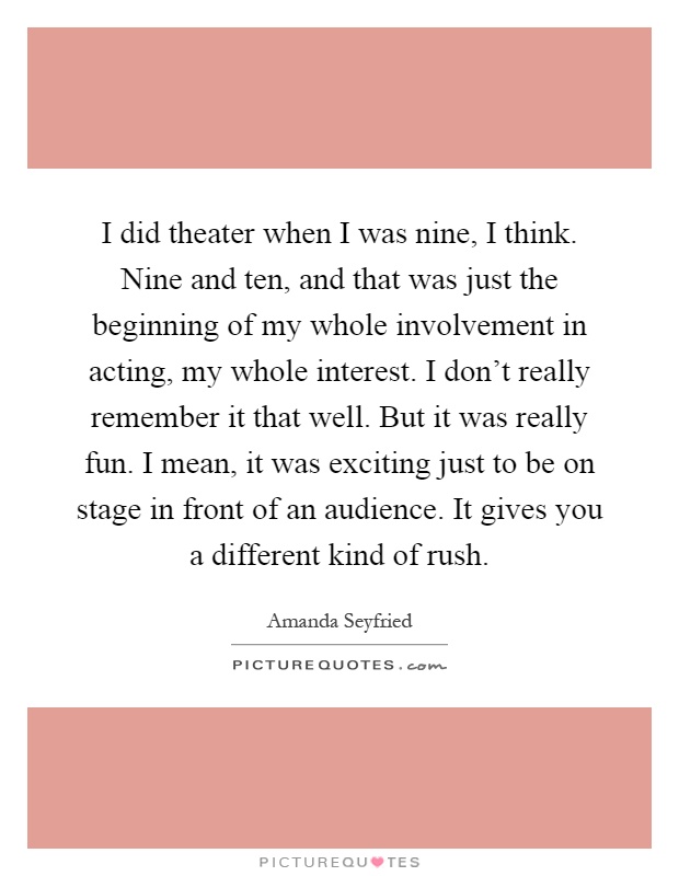I did theater when I was nine, I think. Nine and ten, and that was just the beginning of my whole involvement in acting, my whole interest. I don't really remember it that well. But it was really fun. I mean, it was exciting just to be on stage in front of an audience. It gives you a different kind of rush Picture Quote #1