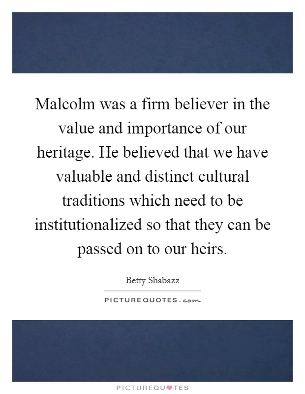 Malcolm was a firm believer in the value and importance of our heritage. He believed that we have valuable and distinct cultural traditions which need to be institutionalized so that they can be passed on to our heirs Picture Quote #1