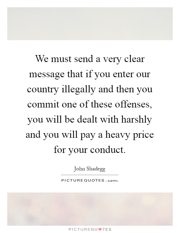 We must send a very clear message that if you enter our country illegally and then you commit one of these offenses, you will be dealt with harshly and you will pay a heavy price for your conduct Picture Quote #1