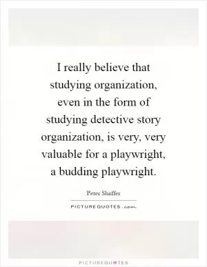I really believe that studying organization, even in the form of studying detective story organization, is very, very valuable for a playwright, a budding playwright Picture Quote #1