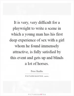 It is very, very difficult for a playwright to write a scene in which a young man has his first deep experience of sex with a girl whom he found immensely attractive, is fully satisfied by this event and gets up and blinds a lot of horses Picture Quote #1