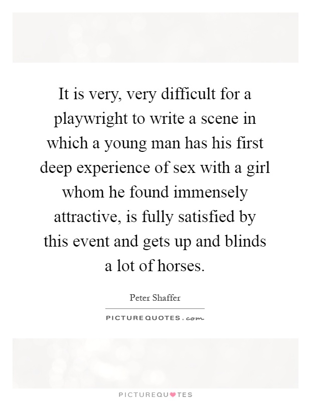 It is very, very difficult for a playwright to write a scene in which a young man has his first deep experience of sex with a girl whom he found immensely attractive, is fully satisfied by this event and gets up and blinds a lot of horses Picture Quote #1