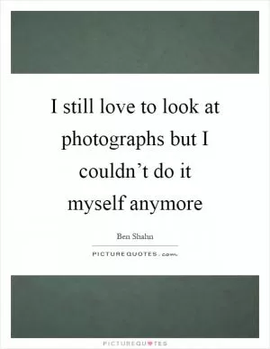 I still love to look at photographs but I couldn’t do it myself anymore Picture Quote #1