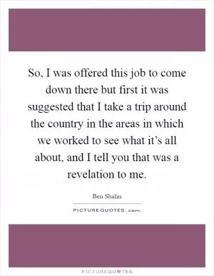 So, I was offered this job to come down there but first it was suggested that I take a trip around the country in the areas in which we worked to see what it’s all about, and I tell you that was a revelation to me Picture Quote #1