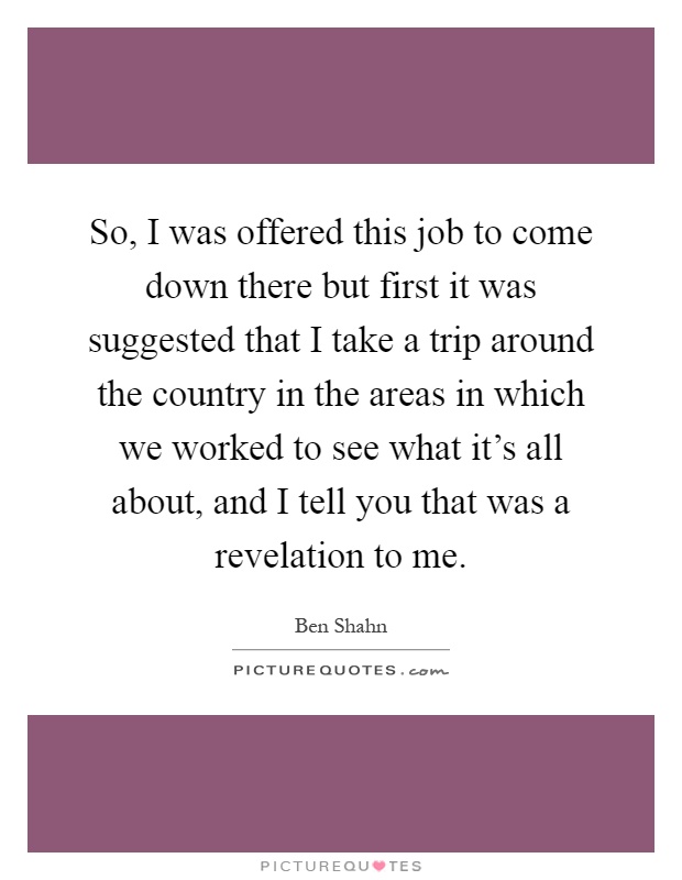 So, I was offered this job to come down there but first it was suggested that I take a trip around the country in the areas in which we worked to see what it's all about, and I tell you that was a revelation to me Picture Quote #1