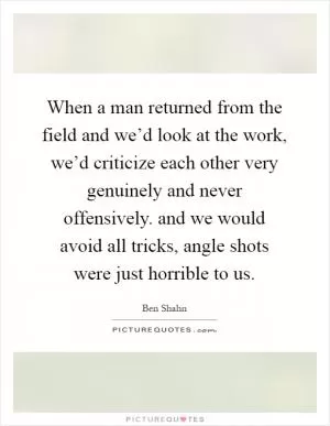 When a man returned from the field and we’d look at the work, we’d criticize each other very genuinely and never offensively. and we would avoid all tricks, angle shots were just horrible to us Picture Quote #1