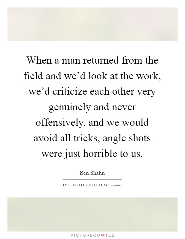 When a man returned from the field and we'd look at the work, we'd criticize each other very genuinely and never offensively. and we would avoid all tricks, angle shots were just horrible to us Picture Quote #1