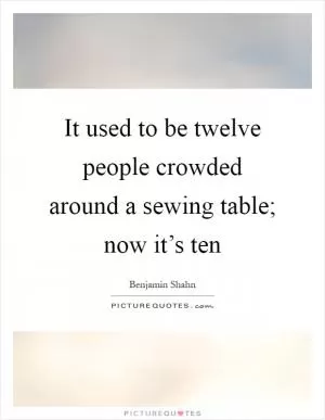 It used to be twelve people crowded around a sewing table; now it’s ten Picture Quote #1