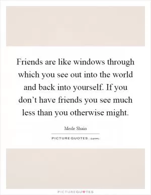 Friends are like windows through which you see out into the world and back into yourself. If you don’t have friends you see much less than you otherwise might Picture Quote #1