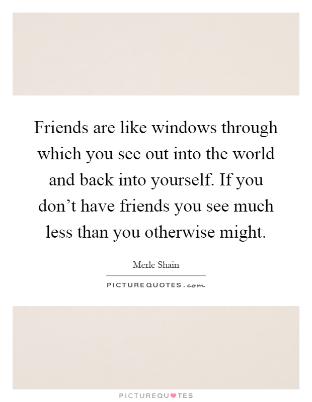Friends are like windows through which you see out into the world and back into yourself. If you don't have friends you see much less than you otherwise might Picture Quote #1