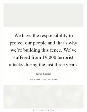 We have the responsibility to protect our people and that’s why we’re building this fence. We’ve suffered from 19,000 terrorist attacks during the last three years Picture Quote #1