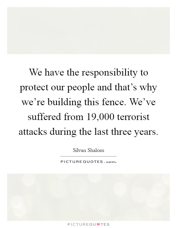 We have the responsibility to protect our people and that's why we're building this fence. We've suffered from 19,000 terrorist attacks during the last three years Picture Quote #1