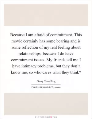 Because I am afraid of commitment. This movie certainly has some bearing and is some reflection of my real feeling about relationships, because I do have commitment issues. My friends tell me I have intimacy problems, but they don’t know me, so who cares what they think? Picture Quote #1