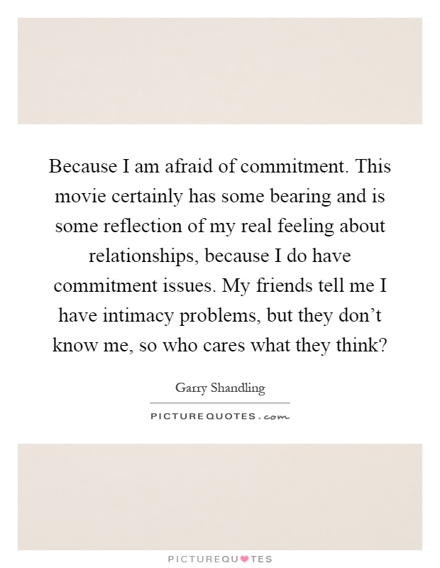 Because I am afraid of commitment. This movie certainly has some bearing and is some reflection of my real feeling about relationships, because I do have commitment issues. My friends tell me I have intimacy problems, but they don't know me, so who cares what they think? Picture Quote #1