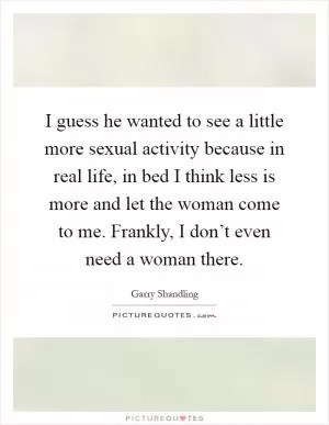 I guess he wanted to see a little more sexual activity because in real life, in bed I think less is more and let the woman come to me. Frankly, I don’t even need a woman there Picture Quote #1
