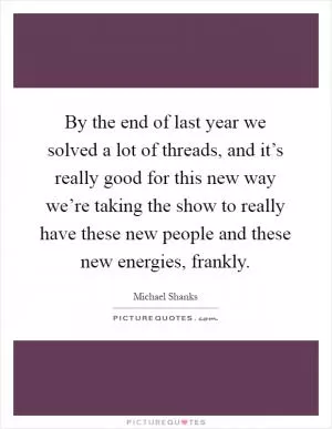 By the end of last year we solved a lot of threads, and it’s really good for this new way we’re taking the show to really have these new people and these new energies, frankly Picture Quote #1