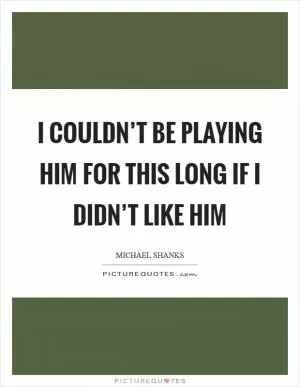 I couldn’t be playing him for this long if I didn’t like him Picture Quote #1
