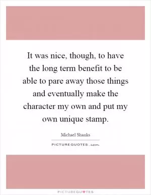 It was nice, though, to have the long term benefit to be able to pare away those things and eventually make the character my own and put my own unique stamp Picture Quote #1
