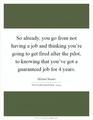 So already, you go from not having a job and thinking you’re going to get fired after the pilot, to knowing that you’ve got a guaranteed job for 4 years Picture Quote #1