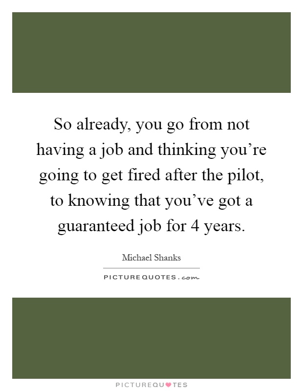 So already, you go from not having a job and thinking you're going to get fired after the pilot, to knowing that you've got a guaranteed job for 4 years Picture Quote #1