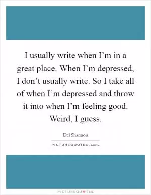 I usually write when I’m in a great place. When I’m depressed, I don’t usually write. So I take all of when I’m depressed and throw it into when I’m feeling good. Weird, I guess Picture Quote #1