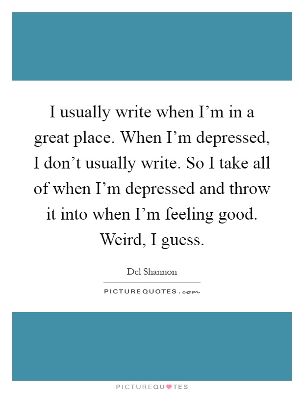 I usually write when I'm in a great place. When I'm depressed, I don't usually write. So I take all of when I'm depressed and throw it into when I'm feeling good. Weird, I guess Picture Quote #1