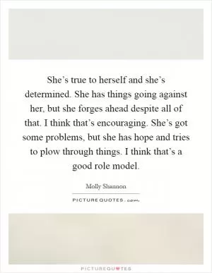 She’s true to herself and she’s determined. She has things going against her, but she forges ahead despite all of that. I think that’s encouraging. She’s got some problems, but she has hope and tries to plow through things. I think that’s a good role model Picture Quote #1