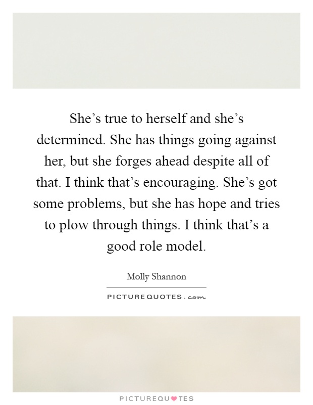 She's true to herself and she's determined. She has things going against her, but she forges ahead despite all of that. I think that's encouraging. She's got some problems, but she has hope and tries to plow through things. I think that's a good role model Picture Quote #1