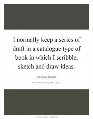 I normally keep a series of draft in a catalogue type of book in which I scribble, sketch and draw ideas Picture Quote #1
