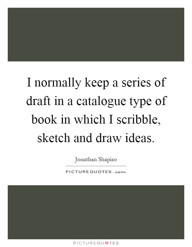 I normally keep a series of draft in a catalogue type of book in which I scribble, sketch and draw ideas Picture Quote #1