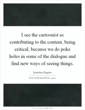 I see the cartoonist as contributing to the content, being critical, because we do poke holes in some of the dialogue and find new ways of seeing things Picture Quote #1