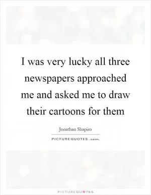 I was very lucky all three newspapers approached me and asked me to draw their cartoons for them Picture Quote #1