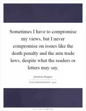 Sometimes I have to compromise my views, but I never compromise on issues like the death penalty and the arm trade laws, despite what the readers or letters may say Picture Quote #1