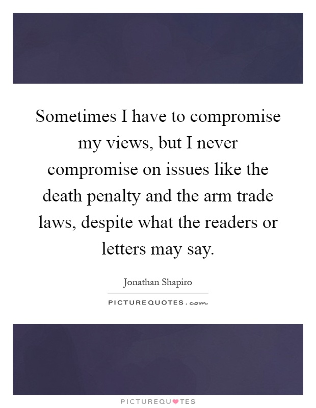 Sometimes I have to compromise my views, but I never compromise on issues like the death penalty and the arm trade laws, despite what the readers or letters may say Picture Quote #1