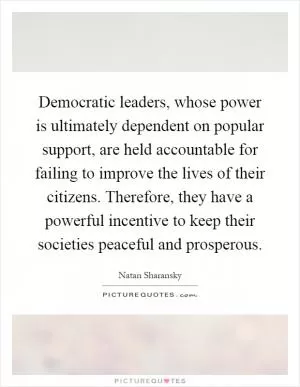 Democratic leaders, whose power is ultimately dependent on popular support, are held accountable for failing to improve the lives of their citizens. Therefore, they have a powerful incentive to keep their societies peaceful and prosperous Picture Quote #1