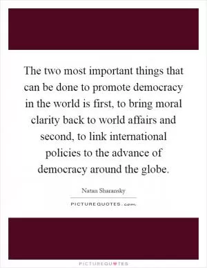 The two most important things that can be done to promote democracy in the world is first, to bring moral clarity back to world affairs and second, to link international policies to the advance of democracy around the globe Picture Quote #1