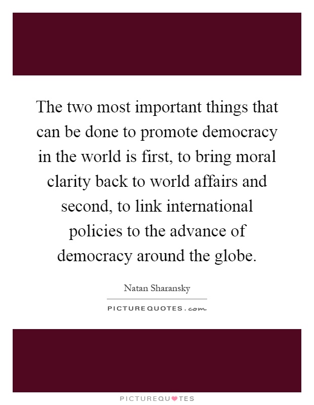 The two most important things that can be done to promote democracy in the world is first, to bring moral clarity back to world affairs and second, to link international policies to the advance of democracy around the globe Picture Quote #1