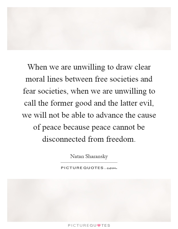When we are unwilling to draw clear moral lines between free societies and fear societies, when we are unwilling to call the former good and the latter evil, we will not be able to advance the cause of peace because peace cannot be disconnected from freedom Picture Quote #1