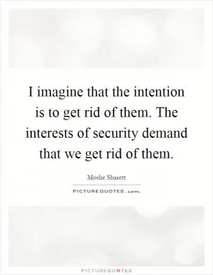 I imagine that the intention is to get rid of them. The interests of security demand that we get rid of them Picture Quote #1