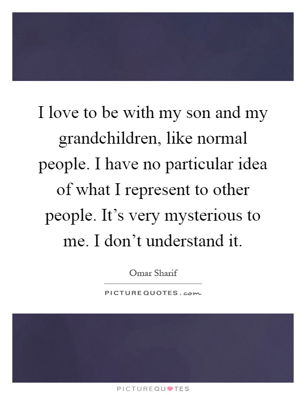 I love to be with my son and my grandchildren, like normal people. I have no particular idea of what I represent to other people. It's very mysterious to me. I don't understand it Picture Quote #1