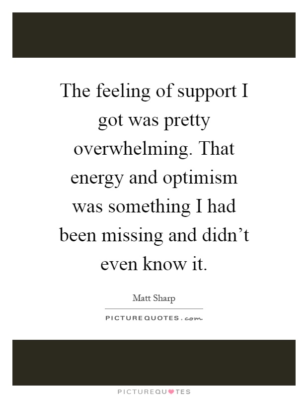 The feeling of support I got was pretty overwhelming. That energy and optimism was something I had been missing and didn't even know it Picture Quote #1