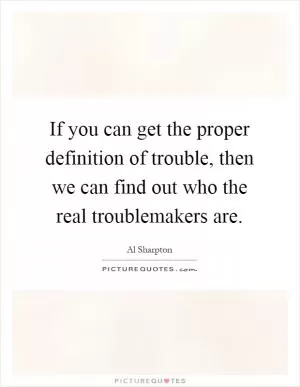 If you can get the proper definition of trouble, then we can find out who the real troublemakers are Picture Quote #1