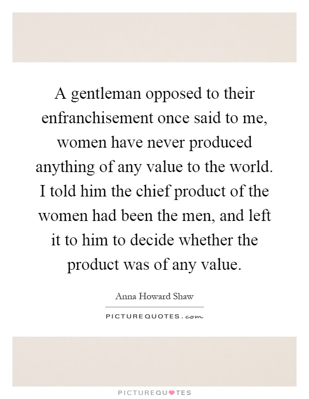 A gentleman opposed to their enfranchisement once said to me, women have never produced anything of any value to the world. I told him the chief product of the women had been the men, and left it to him to decide whether the product was of any value Picture Quote #1