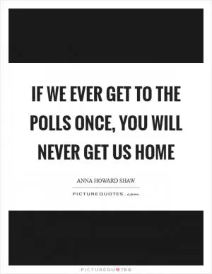 If we ever get to the polls once, you will never get us home Picture Quote #1