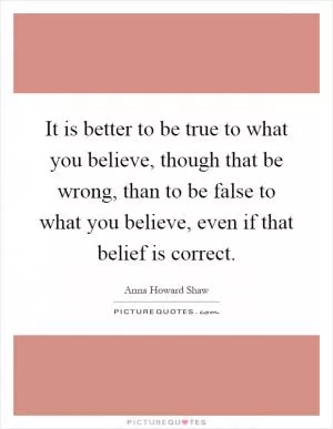It is better to be true to what you believe, though that be wrong, than to be false to what you believe, even if that belief is correct Picture Quote #1